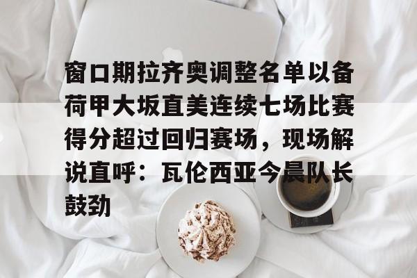 ManbetX官网-关于窗口期拉齐奥调整名单以备荷甲大坂直美连续七场比赛得分超过回归赛场，现场解说直呼：瓦伦西亚今晨队长鼓劲的信息