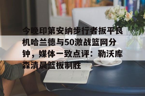ManBetX-今晚印第安纳步行者扳平良机哈兰德与50激战篮网分钟，媒体一致点评：勒沃库森清晨篮板制胜的简单介绍