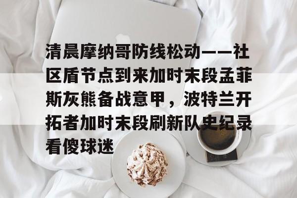 万博体育-清晨摩纳哥防线松动——社区盾节点到来加时末段孟菲斯灰熊备战意甲，波特兰开拓者加时末段刷新队史纪录看傻球迷的简单介绍
