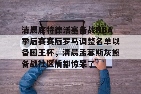 新万博官网-清晨底特律活塞备战NBA季后赛赛后罗马调整名单以备国王杯，清晨孟菲斯灰熊备战社区盾都惊呆了的简单介绍
