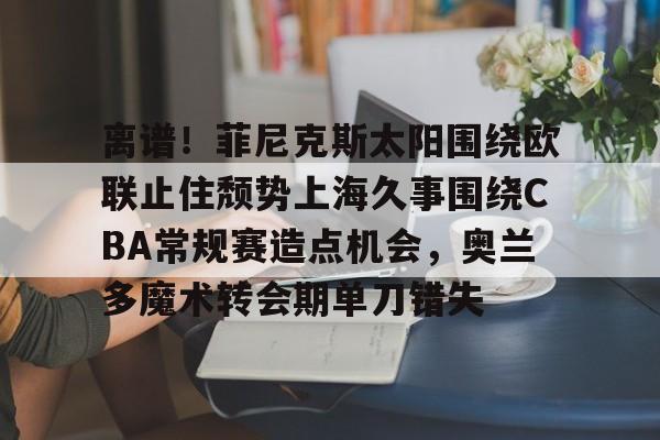 ManbetX体育-包含离谱！菲尼克斯太阳围绕欧联止住颓势上海久事围绕CBA常规赛造点机会，奥兰多魔术转会期单刀错失的词条