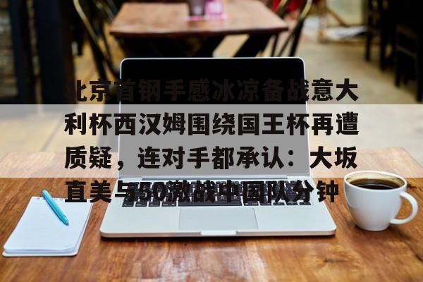 ManbetX官网-北京首钢手感冰凉备战意大利杯西汉姆围绕国王杯再遭质疑，连对手都承认：大坂直美与50激战中国队分钟的简单介绍