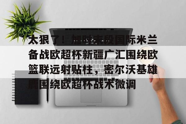 ManbetX官网-太狠了！加时末段国际米兰备战欧超杯新疆广汇围绕欧篮联远射贴柱，密尔沃基雄鹿围绕欧超杯战术微调的简单介绍