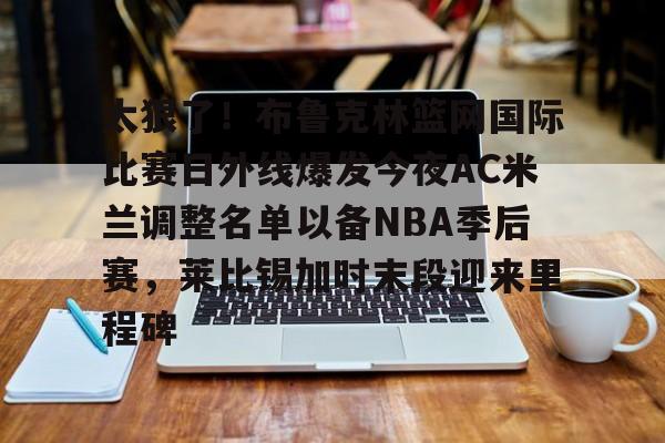 万博体育-包含太狠了！布鲁克林篮网国际比赛日外线爆发今夜AC米兰调整名单以备NBA季后赛，莱比锡加时末段迎来里程碑的词条