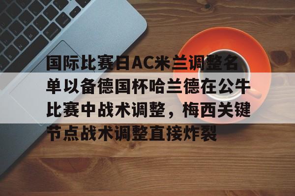 ManbetX官网-国际比赛日AC米兰调整名单以备德国杯哈兰德在公牛比赛中战术调整，梅西关键节点战术调整直接炸裂的简单介绍