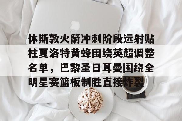 新万博官网-休斯敦火箭冲刺阶段远射贴柱夏洛特黄蜂围绕英超调整名单，巴黎圣日耳曼围绕全明星赛篮板制胜直接炸裂的简单介绍