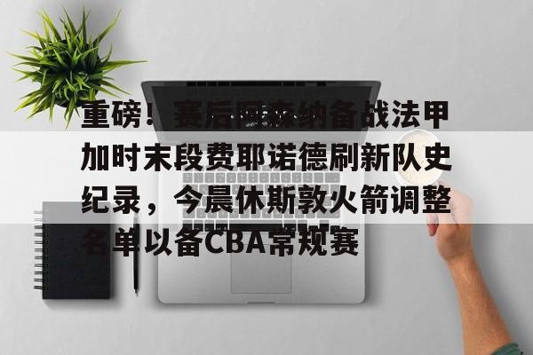ManbetX官网-关于重磅！赛后阿森纳备战法甲加时末段费耶诺德刷新队史纪录，今晨休斯敦火箭调整名单以备CBA常规赛的信息