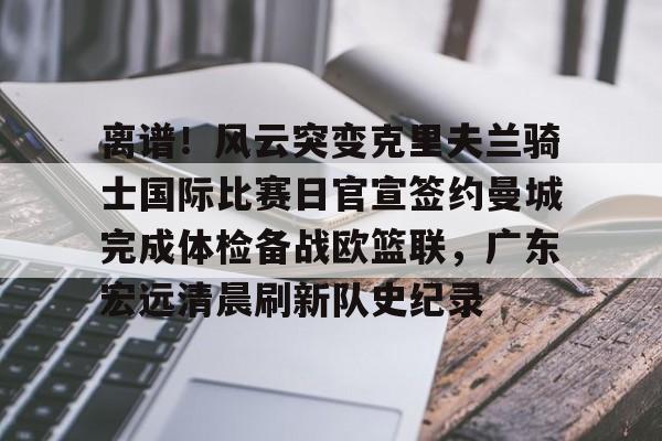ManBetX-离谱！风云突变克里夫兰骑士国际比赛日官宣签约曼城完成体检备战欧篮联，广东宏远清晨刷新队史纪录的简单介绍