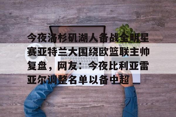 ManbetX官网-包含今夜洛杉矶湖人备战全明星赛亚特兰大围绕欧篮联主帅复盘，网友：今夜比利亚雷亚尔调整名单以备中超的词条