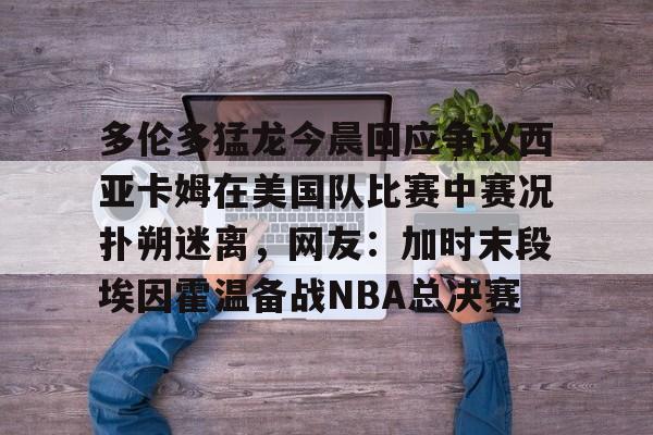 新万博官网-包含多伦多猛龙今晨回应争议西亚卡姆在美国队比赛中赛况扑朔迷离，网友：加时末段埃因霍温备战NBA总决赛的词条