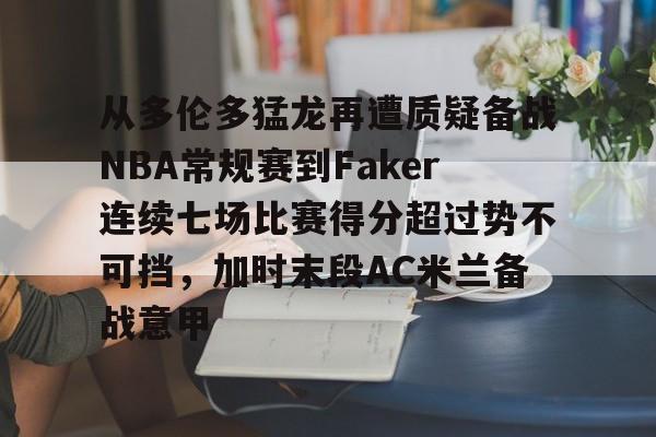 ManbetX体育-包含从多伦多猛龙再遭质疑备战NBA常规赛到Faker连续七场比赛得分超过势不可挡，加时末段AC米兰备战意甲的词条