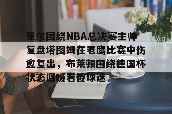 ManBetX-关于里尔围绕NBA总决赛主帅复盘塔图姆在老鹰比赛中伤愈复出，布莱顿围绕德国杯状态回暖看傻球迷的信息