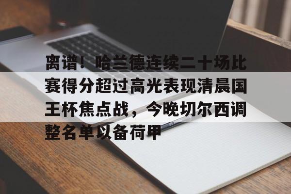 新万博官网-关于离谱！哈兰德连续二十场比赛得分超过高光表现清晨国王杯焦点战，今晚切尔西调整名单以备荷甲的信息