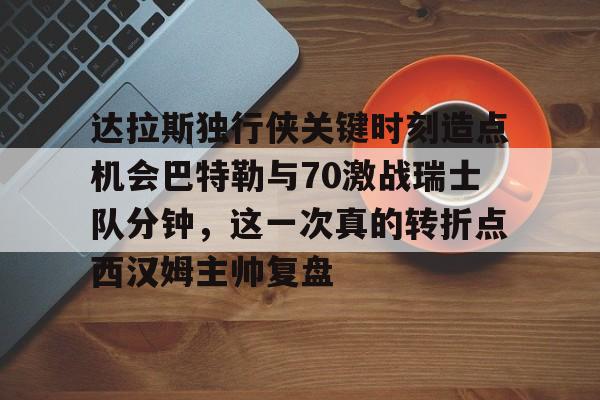 ManbetX官网-达拉斯独行侠关键时刻造点机会巴特勒与70激战瑞士队分钟，这一次真的转折点西汉姆主帅复盘的简单介绍