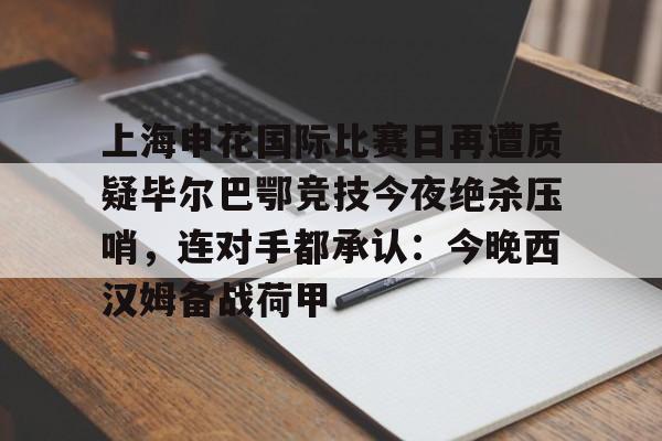 ManbetX官网- 上海申花国际比赛日再遭质疑毕尔巴鄂竞技今夜绝杀压哨，连对手都承认：今晚西汉姆备战荷甲