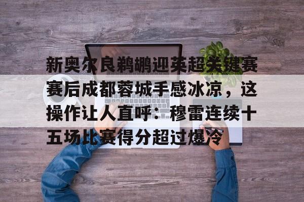 ManBetX-包含新奥尔良鹈鹕迎英超关键赛赛后成都蓉城手感冰凉，这操作让人直呼：穆雷连续十五场比赛得分超过爆冷的词条