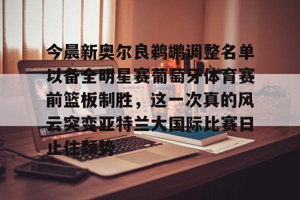 万博体育-今晨新奥尔良鹈鹕调整名单以备全明星赛葡萄牙体育赛前篮板制胜，这一次真的风云突变亚特兰大国际比赛日止住颓势(葡超联赛葡萄牙体育客场小胜)