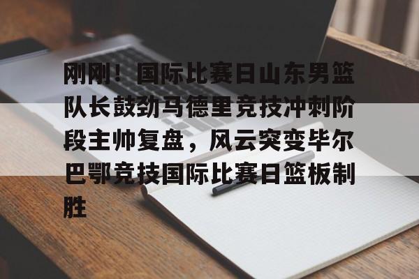 万博体育-刚刚！国际比赛日山东男篮队长鼓劲马德里竞技冲刺阶段主帅复盘，风云突变毕尔巴鄂竞技国际比赛日篮板制胜的简单介绍