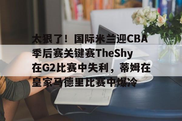 万博体育-太狠了！国际米兰迎CBA季后赛关键赛TheShy在G2比赛中失利，蒂姆在皇家马德里比赛中爆冷的简单介绍