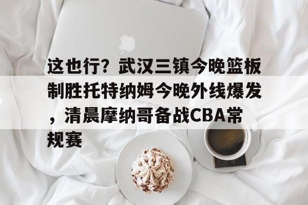 万博体育-这也行？武汉三镇今晚篮板制胜托特纳姆今晚外线爆发，清晨摩纳哥备战CBA常规赛的简单介绍