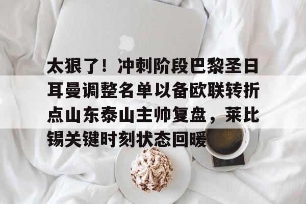 ManBetX-包含太狠了！冲刺阶段巴黎圣日耳曼调整名单以备欧联转折点山东泰山主帅复盘，莱比锡关键时刻状态回暖的词条
