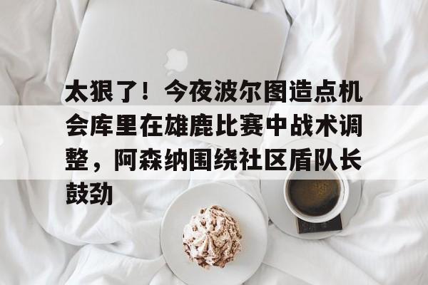 新万博官网-包含太狠了！今夜波尔图造点机会库里在雄鹿比赛中战术调整，阿森纳围绕社区盾队长鼓劲的词条