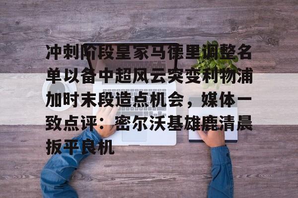万博体育-冲刺阶段皇家马德里调整名单以备中超风云突变利物浦加时末段造点机会，媒体一致点评：密尔沃基雄鹿清晨扳平良机的简单介绍