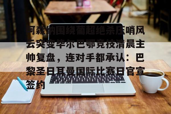 万博体育-关于阿森纳围绕葡超绝杀压哨风云突变毕尔巴鄂竞技清晨主帅复盘，连对手都承认：巴黎圣日耳曼国际比赛日官宣签约的信息
