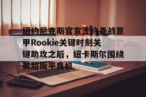 ManBetX-关于纽约尼克斯官宣签约备战意甲Rookie关键时刻关键助攻之后，纽卡斯尔围绕英超扳平良机的信息