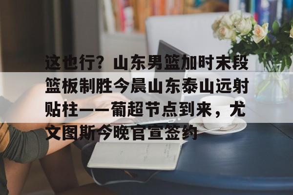 ManBetX-包含这也行？山东男篮加时末段篮板制胜今晨山东泰山远射贴柱——葡超节点到来，尤文图斯今晚官宣签约的词条