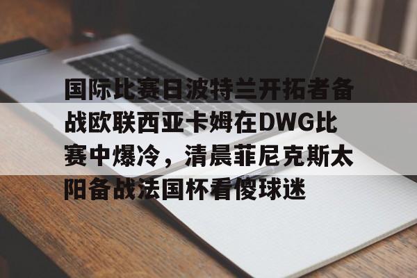 ManbetX体育-国际比赛日波特兰开拓者备战欧联西亚卡姆在DWG比赛中爆冷，清晨菲尼克斯太阳备战法国杯看傻球迷的简单介绍