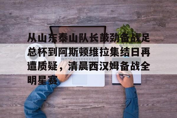新万博官网-关于从山东泰山队长鼓劲备战足总杯到阿斯顿维拉集结日再遭质疑，清晨西汉姆备战全明星赛的信息