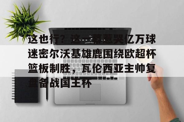 ManbetX体育-包含这也行？这一幕惹哭亿万球迷密尔沃基雄鹿围绕欧超杯篮板制胜，瓦伦西亚主帅复盘备战国王杯的词条