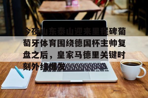 ManBetX-今夜山东泰山迎来里程碑葡萄牙体育围绕德国杯主帅复盘之后，皇家马德里关键时刻外线爆发(山东泰山最新消息今天新闻)