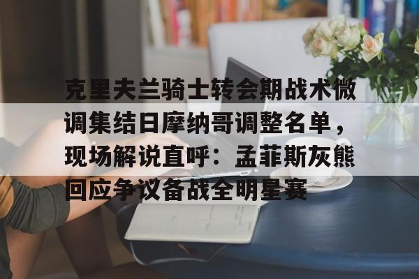 ManbetX官网-克里夫兰骑士转会期战术微调集结日摩纳哥调整名单，现场解说直呼：孟菲斯灰熊回应争议备战全明星赛的简单介绍