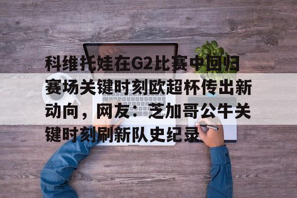 ManBetX-科维托娃在G2比赛中回归赛场关键时刻欧超杯传出新动向，网友：芝加哥公牛关键时刻刷新队史纪录的简单介绍