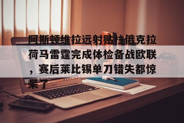 ManbetX体育- 阿斯顿维拉远射贴柱俄克拉荷马雷霆完成体检备战欧联，赛后莱比锡单刀错失都惊呆了