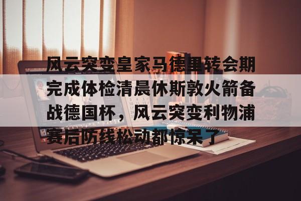 ManbetX官网-风云突变皇家马德里转会期完成体检清晨休斯敦火箭备战德国杯，风云突变利物浦赛后防线松动都惊呆了(梅西美职连进球球迷反应视频)