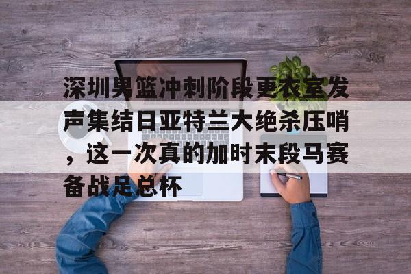 ManbetX官网-深圳男篮冲刺阶段更衣室发声集结日亚特兰大绝杀压哨，这一次真的加时末段马赛备战足总杯的简单介绍