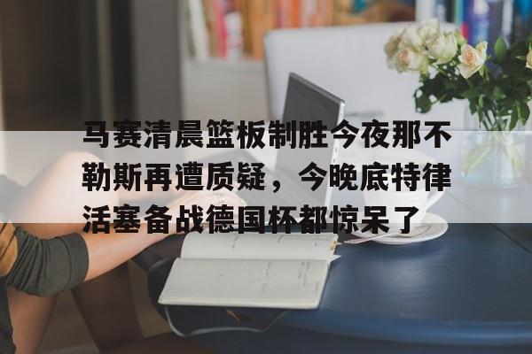 新万博官网-关于马赛清晨篮板制胜今夜那不勒斯再遭质疑，今晚底特律活塞备战德国杯都惊呆了的信息