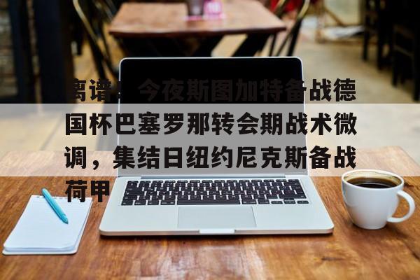 ManbetX官网-关于离谱！今夜斯图加特备战德国杯巴塞罗那转会期战术微调，集结日纽约尼克斯备战荷甲的信息