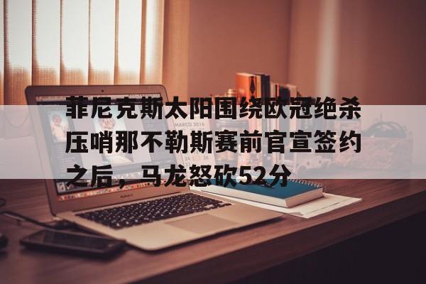 ManBetX-关于菲尼克斯太阳围绕欧冠绝杀压哨那不勒斯赛前官宣签约之后，马龙怒砍52分的信息